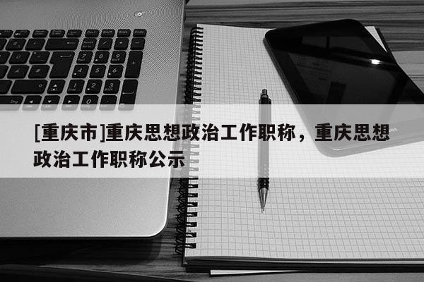 [重慶市]重慶思想政治工作職稱，重慶思想政治工作職稱公示