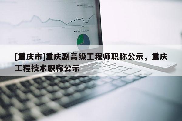 [重慶市]重慶副高級工程師職稱公示，重慶工程技術職稱公示
