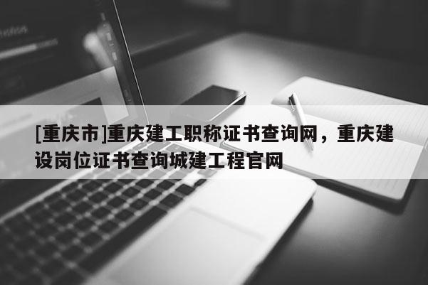[重慶市]重慶建工職稱證書查詢網，重慶建設崗位證書查詢城建工程官網