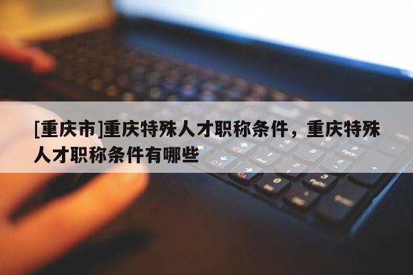 [重慶市]重慶特殊人才職稱條件，重慶特殊人才職稱條件有哪些