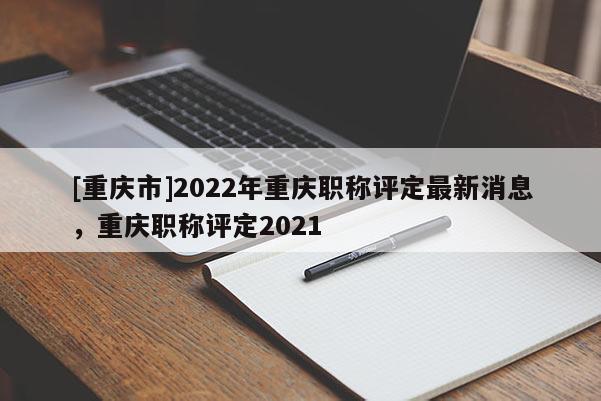 [重慶市]2022年重慶職稱評(píng)定最新消息，重慶職稱評(píng)定2021