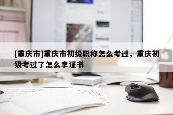 [重慶市]重慶市初級職稱怎么考過，重慶初級考過了怎么拿證書