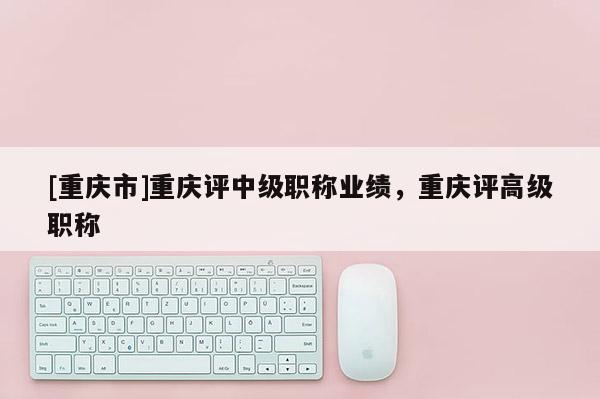 [重慶市]重慶評中級職稱業(yè)績，重慶評高級職稱
