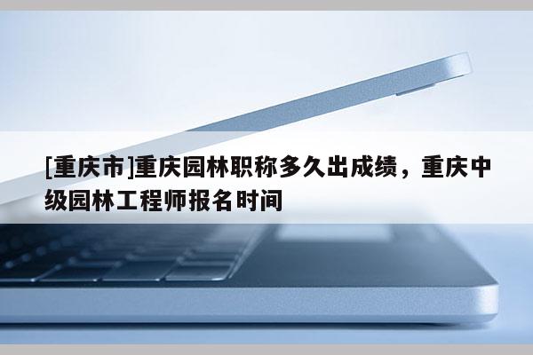 [重慶市]重慶園林職稱多久出成績，重慶中級園林工程師報名時間