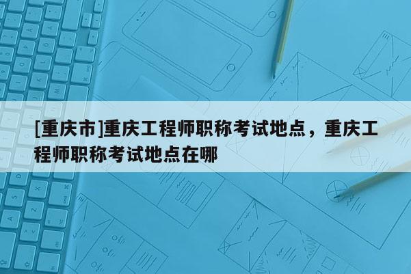[重慶市]重慶工程師職稱考試地點，重慶工程師職稱考試地點在哪