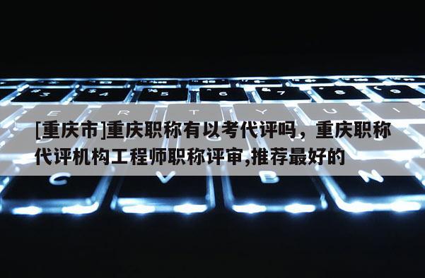 [重慶市]重慶職稱有以考代評(píng)嗎，重慶職稱代評(píng)機(jī)構(gòu)工程師職稱評(píng)審,推薦最好的