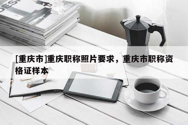 [重慶市]重慶職稱照片要求，重慶市職稱資格證樣本