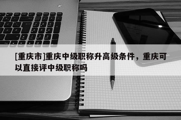 [重慶市]重慶中級職稱升高級條件，重慶可以直接評中級職稱嗎