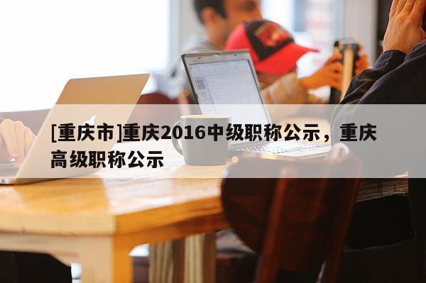 [重慶市]重慶2016中級職稱公示，重慶高級職稱公示