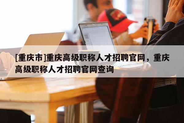 [重慶市]重慶高級職稱人才招聘官網，重慶高級職稱人才招聘官網查詢