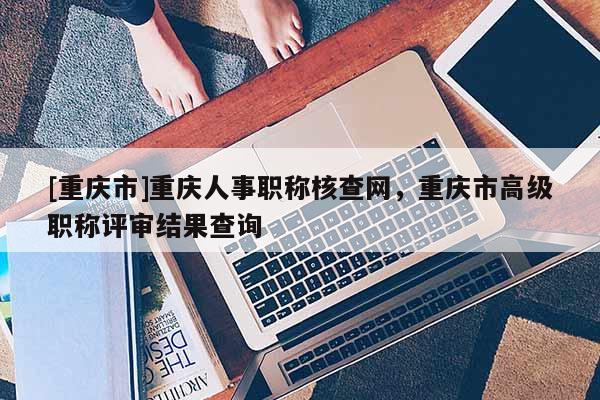 [重慶市]重慶人事職稱核查網(wǎng)，重慶市高級職稱評審結(jié)果查詢