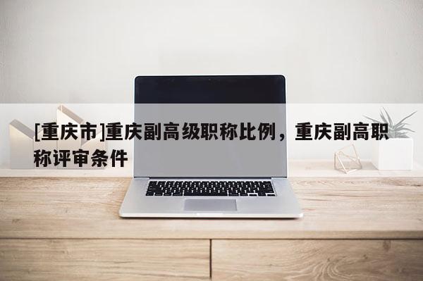 [重慶市]重慶副高級(jí)職稱比例，重慶副高職稱評(píng)審條件