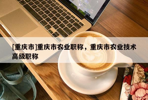 [重慶市]重慶市農業職稱，重慶市農業技術高級職稱