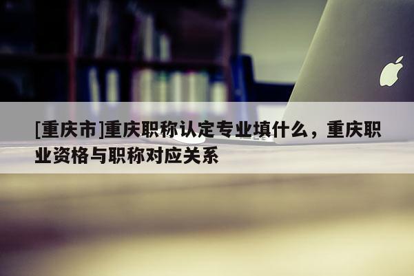 [重慶市]重慶職稱認定專業填什么，重慶職業資格與職稱對應關系