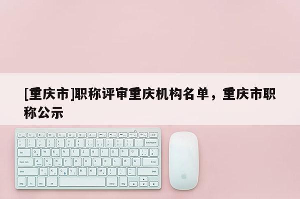[重慶市]職稱評審重慶機構名單，重慶市職稱公示