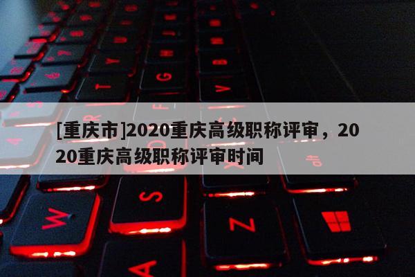 [重慶市]2020重慶高級(jí)職稱評(píng)審，2020重慶高級(jí)職稱評(píng)審時(shí)間