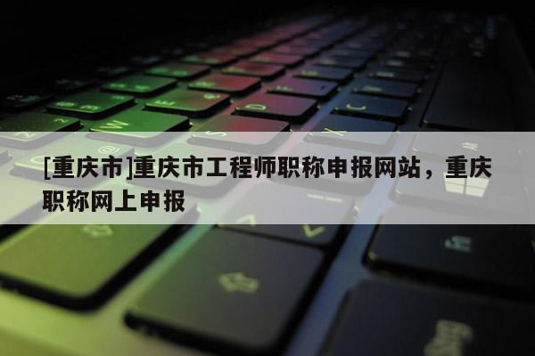 [重慶市]重慶市工程師職稱申報(bào)網(wǎng)站，重慶職稱網(wǎng)上申報(bào)