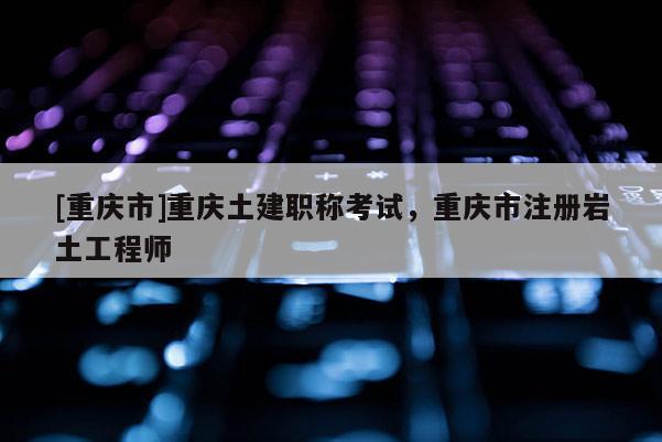 [重慶市]重慶土建職稱考試，重慶市注冊巖土工程師