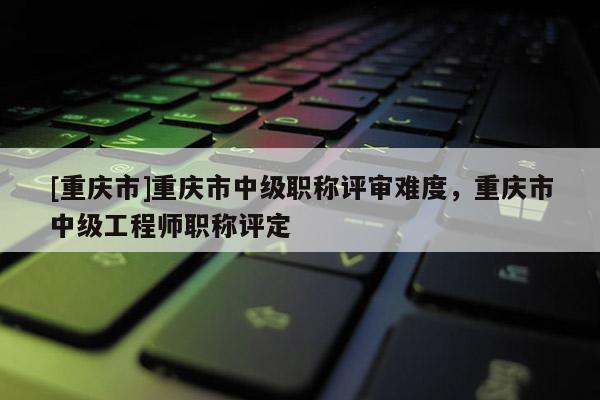 [重慶市]重慶市中級職稱評審難度，重慶市中級工程師職稱評定