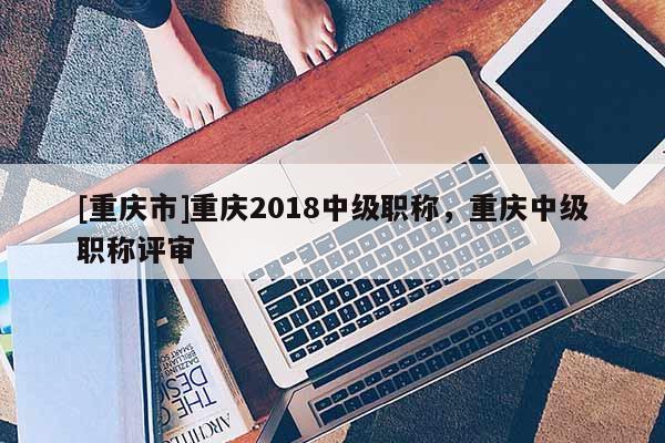 [重慶市]重慶2018中級職稱，重慶中級職稱評審