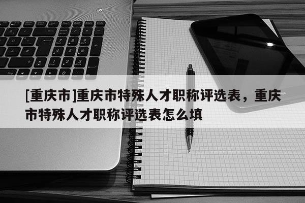 [重慶市]重慶市特殊人才職稱評選表，重慶市特殊人才職稱評選表怎么填