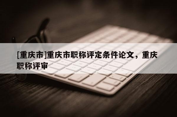 [重慶市]重慶市職稱評定條件論文，重慶 職稱評審