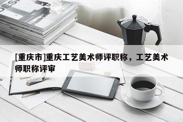 [重慶市]重慶工藝美術(shù)師評(píng)職稱，工藝美術(shù)師職稱評(píng)審