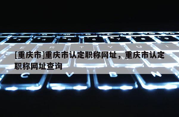 [重慶市]重慶市認定職稱網址，重慶市認定職稱網址查詢