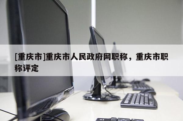 [重慶市]重慶市人民政府網(wǎng)職稱，重慶市職稱評定