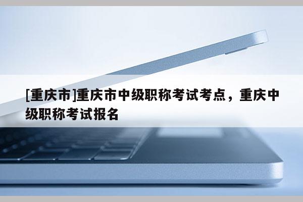 [重慶市]重慶市中級職稱考試考點，重慶中級職稱考試報名