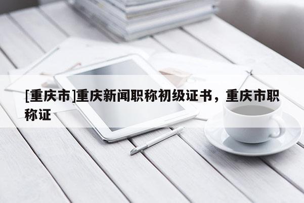 [重慶市]重慶新聞職稱初級證書，重慶市職稱證