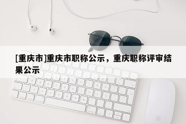 [重慶市]重慶市職稱公示，重慶職稱評(píng)審結(jié)果公示