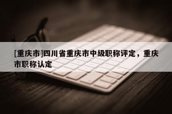 [重慶市]四川省重慶市中級職稱評定，重慶市職稱認定