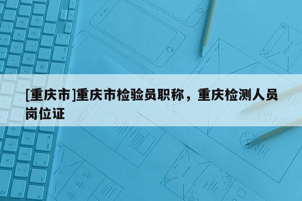 [重慶市]重慶市檢驗員職稱，重慶檢測人員崗位證