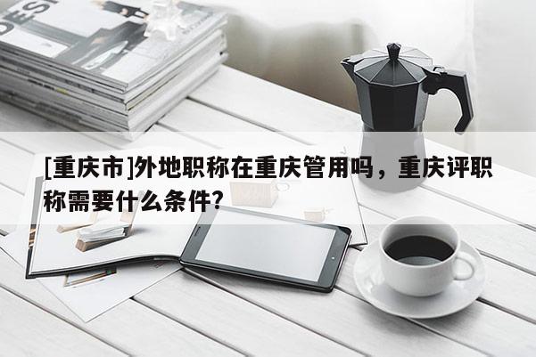 [重慶市]外地職稱在重慶管用嗎，重慶評職稱需要什么條件?