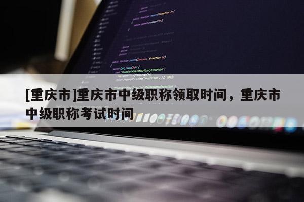 [重慶市]重慶市中級職稱領取時間，重慶市中級職稱考試時間