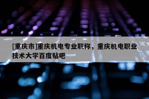 [重慶市]重慶機電專業職稱，重慶機電職業技術大學百度貼吧