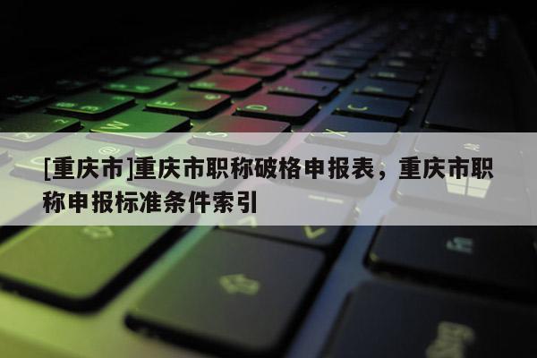 [重慶市]重慶市職稱破格申報表，重慶市職稱申報標準條件索引