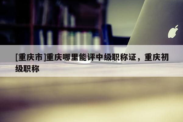 [重慶市]重慶哪里能評中級職稱證，重慶初級職稱