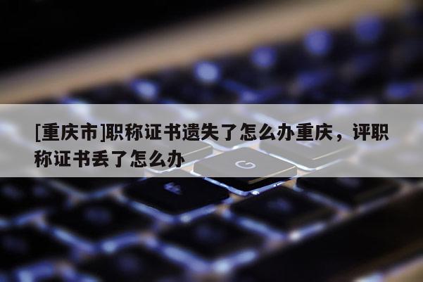 [重慶市]職稱證書(shū)遺失了怎么辦重慶，評(píng)職稱證書(shū)丟了怎么辦