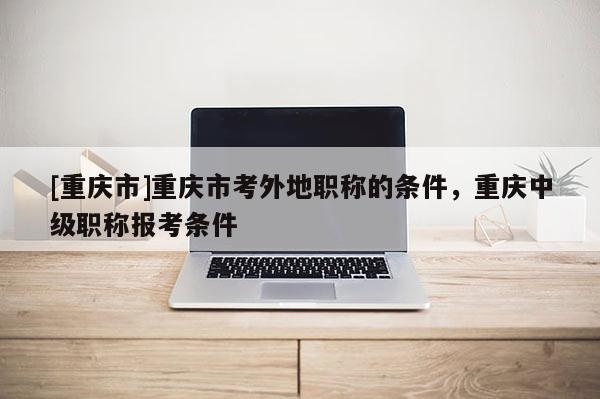 [重慶市]重慶市考外地職稱的條件，重慶中級職稱報考條件