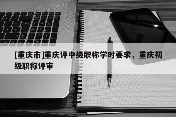 [重慶市]重慶評中級職稱學時要求，重慶初級職稱評審