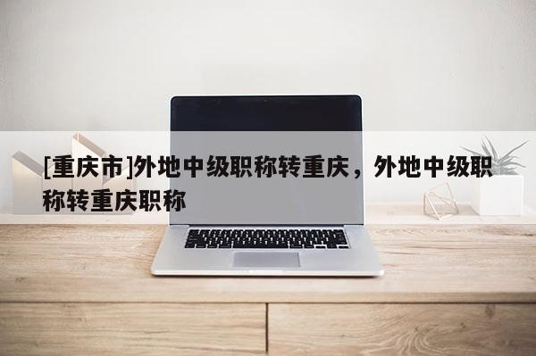[重慶市]外地中級職稱轉重慶，外地中級職稱轉重慶職稱