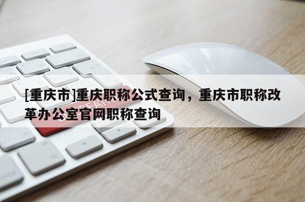 [重慶市]重慶職稱公式查詢，重慶市職稱改革辦公室官網職稱查詢