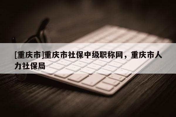 [重慶市]重慶市社保中級職稱網，重慶市人力社保局