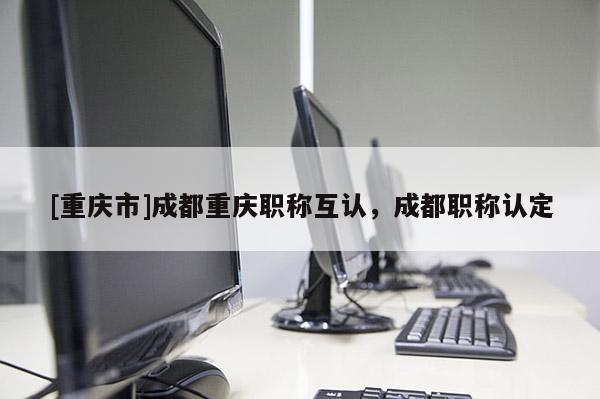 [重慶市]成都重慶職稱互認(rèn)，成都職稱認(rèn)定
