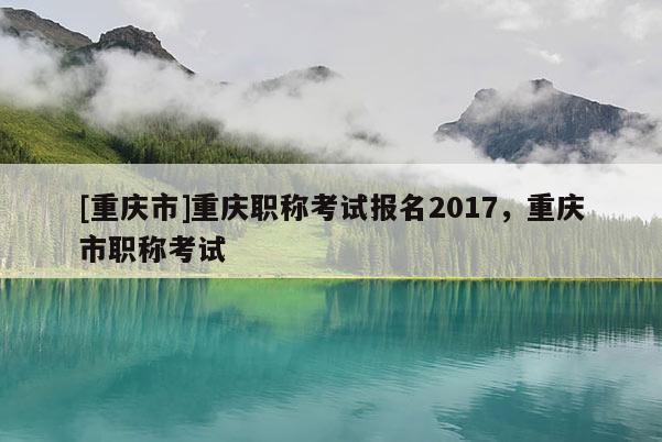 [重慶市]重慶職稱考試報名2017，重慶市職稱考試