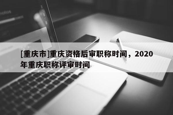 [重慶市]重慶資格后審職稱時間，2020年重慶職稱評審時間