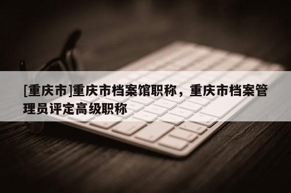 [重慶市]重慶市檔案館職稱，重慶市檔案管理員評定高級職稱