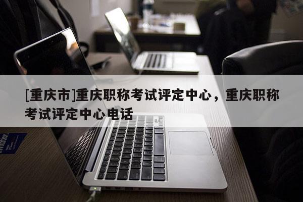 [重慶市]重慶職稱考試評定中心，重慶職稱考試評定中心電話